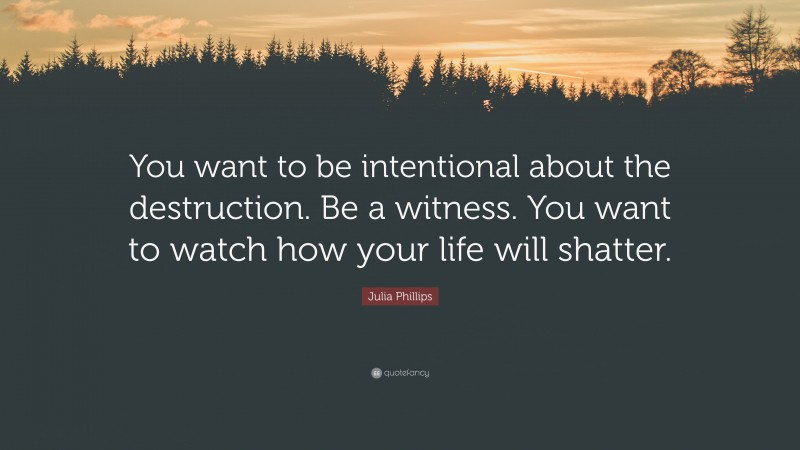 Julia Phillips Quote: “You want to be intentional about the destruction. Be a witness. You want to watch how your life will shatter.”