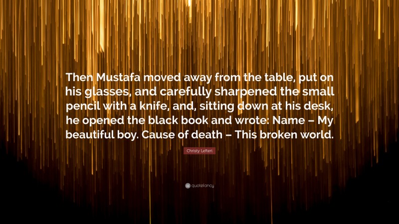 Christy Lefteri Quote: “Then Mustafa moved away from the table, put on his glasses, and carefully sharpened the small pencil with a knife, and, sitting down at his desk, he opened the black book and wrote: Name – My beautiful boy. Cause of death – This broken world.”