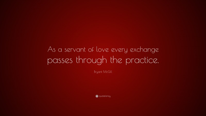Bryant McGill Quote: “As a servant of love every exchange passes through the practice.”