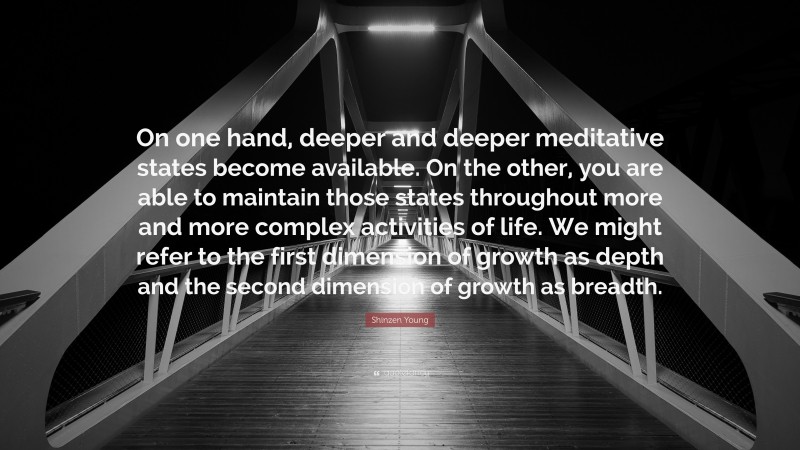 Shinzen Young Quote: “On one hand, deeper and deeper meditative states become available. On the other, you are able to maintain those states throughout more and more complex activities of life. We might refer to the first dimension of growth as depth and the second dimension of growth as breadth.”