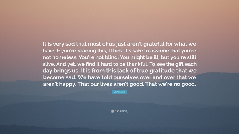 S.R. Crawford Quote: “It is very sad that most of us just aren’t grateful for what we have. If you’re reading this, I think it’s safe to assume that you’re not homeless. You’re not blind. You might be ill, but you’re still alive. And yet, we find it hard to be thankful. To see the gift each day brings us. It is from this lack of true gratitude that we become sad. We have told ourselves over and over that we aren’t happy. That our lives aren’t good. That we’re no good.”