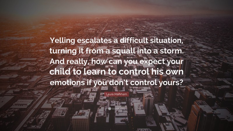 Laura Markham Quote: “Yelling escalates a difficult situation, turning it from a squall into a storm. And really, how can you expect your child to learn to control his own emotions if you don’t control yours?”