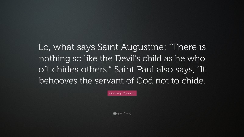 Geoffrey Chaucer Quote: “Lo, what says Saint Augustine: “There is nothing so like the Devil’s child as he who oft chides others.” Saint Paul also says, “It behooves the servant of God not to chide.”