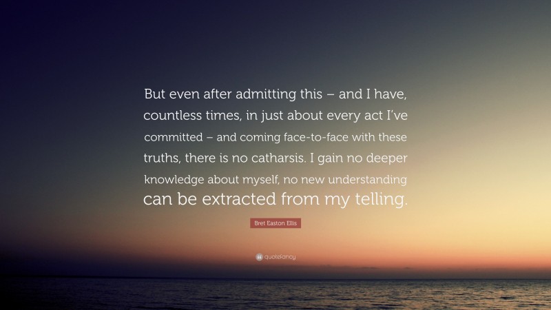 Bret Easton Ellis Quote: “But even after admitting this – and I have, countless times, in just about every act I’ve committed – and coming face-to-face with these truths, there is no catharsis. I gain no deeper knowledge about myself, no new understanding can be extracted from my telling.”
