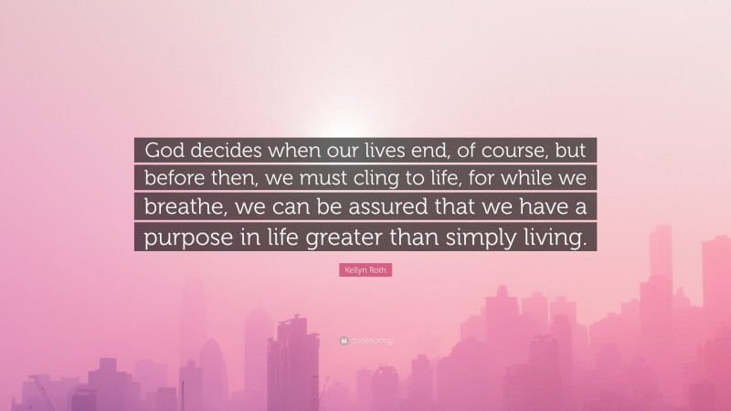 Kellyn Roth Quote: “God decides when our lives end, of course, but before then, we must cling to life, for while we breathe, we can be assured that we have a purpose in life greater than simply living.”