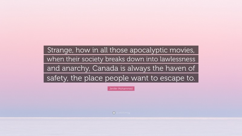 Jenifer Mohammed Quote: “Strange, how in all those apocalyptic movies, when their society breaks down into lawlessness and anarchy, Canada is always the haven of safety, the place people want to escape to.”