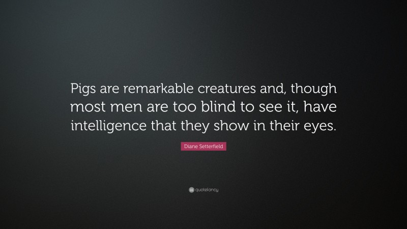 Diane Setterfield Quote: “Pigs are remarkable creatures and, though most men are too blind to see it, have intelligence that they show in their eyes.”