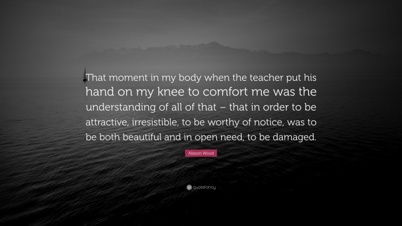 Alisson Wood Quote: “That moment in my body when the teacher put his hand on my knee to comfort me was the understanding of all of that – that in order to be attractive, irresistible, to be worthy of notice, was to be both beautiful and in open need, to be damaged.”