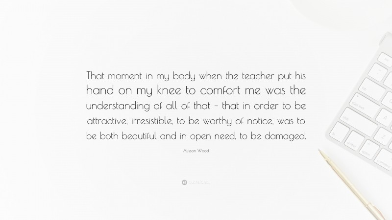 Alisson Wood Quote: “That moment in my body when the teacher put his hand on my knee to comfort me was the understanding of all of that – that in order to be attractive, irresistible, to be worthy of notice, was to be both beautiful and in open need, to be damaged.”