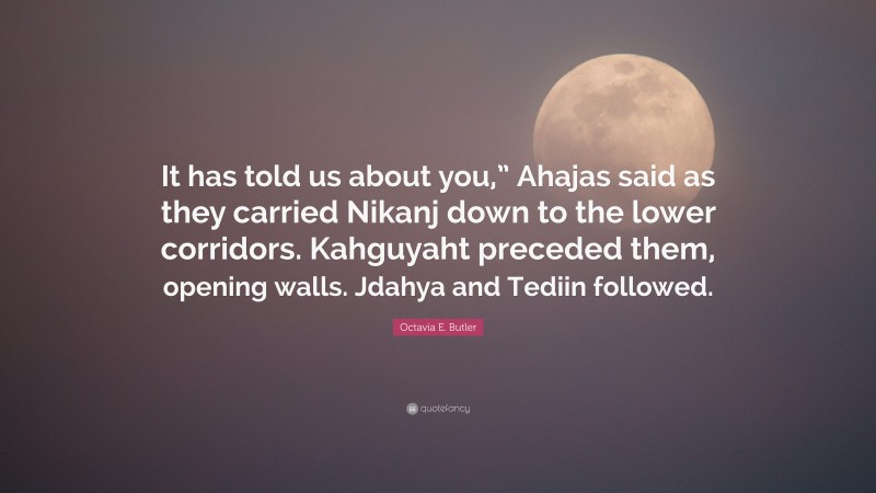 Octavia E. Butler Quote: “It has told us about you,” Ahajas said as they carried Nikanj down to the lower corridors. Kahguyaht preceded them, opening walls. Jdahya and Tediin followed.”