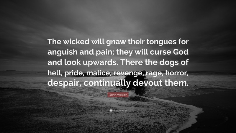 John Wesley Quote: “The wicked will gnaw their tongues for anguish and pain; they will curse God and look upwards. There the dogs of hell, pride, malice, revenge, rage, horror, despair, continually devout them.”