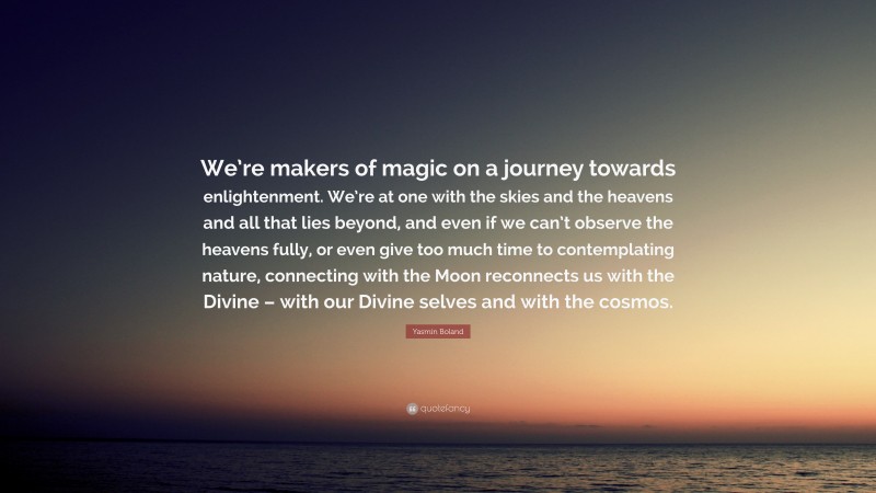 Yasmin Boland Quote: “We’re makers of magic on a journey towards enlightenment. We’re at one with the skies and the heavens and all that lies beyond, and even if we can’t observe the heavens fully, or even give too much time to contemplating nature, connecting with the Moon reconnects us with the Divine – with our Divine selves and with the cosmos.”