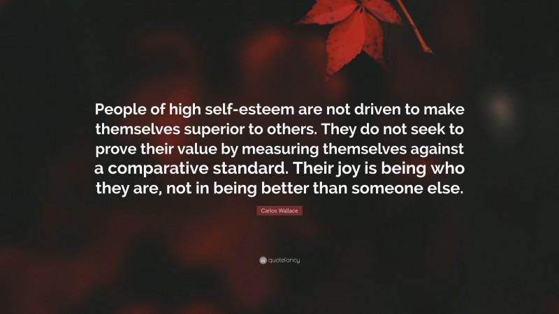 Carlos Wallace Quote: “People of high self-esteem are not driven to make themselves superior to others. They do not seek to prove their value by measuring themselves against a comparative standard. Their joy is being who they are, not in being better than someone else.”