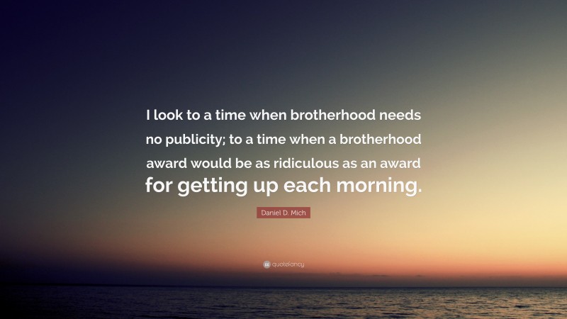 Daniel D. Mich Quote: “I look to a time when brotherhood needs no publicity; to a time when a brotherhood award would be as ridiculous as an award for getting up each morning.”