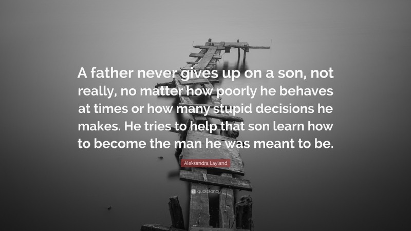 Aleksandra Layland Quote: “A father never gives up on a son, not really, no matter how poorly he behaves at times or how many stupid decisions he makes. He tries to help that son learn how to become the man he was meant to be.”