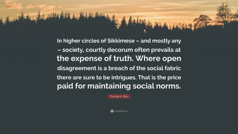Thomas K. Shor Quote: “In higher circles of Sikkimese – and mostly any – society, courtly decorum often prevails at the expense of truth. Where open disagreement is a breach of the social fabric there are sure to be intrigues. That is the price paid for maintaining social norms.”