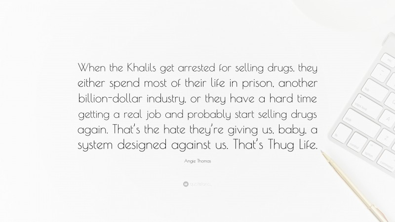 Angie Thomas Quote: “When the Khalils get arrested for selling drugs, they either spend most of their life in prison, another billion-dollar industry, or they have a hard time getting a real job and probably start selling drugs again. That’s the hate they’re giving us, baby, a system designed against us. That’s Thug Life.”