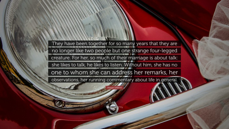 Maggie O'Farrell Quote: “They have been together for so many years that they are no longer like two people but one strange four-legged creature. For her, so much of their marriage is about talk: she likes to talk, he likes to listen. Without him, she has no one to whom she can address her remarks, her observations, her running commentary about life in general.”