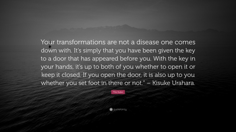 Tite Kubo Quote: “Your transformations are not a disease one comes down with. It’s simply that you have been given the key to a door that has appeared before you. With the key in your hands, it’s up to both of you whether to open it or keep it closed. If you open the door, it is also up to you whether you set foot in there or not.” – Kisuke Urahara.”