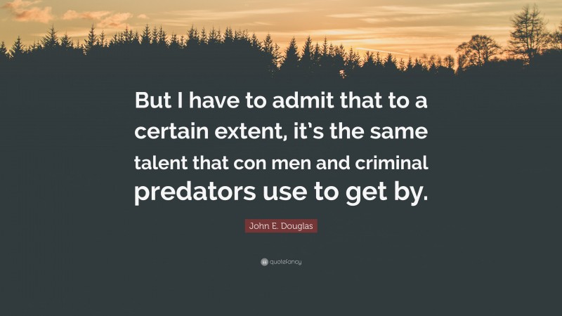 John E. Douglas Quote: “But I have to admit that to a certain extent, it’s the same talent that con men and criminal predators use to get by.”