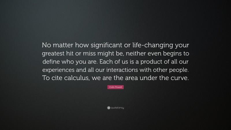 Colin Powell Quote: “No matter how significant or life-changing your greatest hit or miss might be, neither even begins to define who you are. Each of us is a product of all our experiences and all our interactions with other people. To cite calculus, we are the area under the curve.”