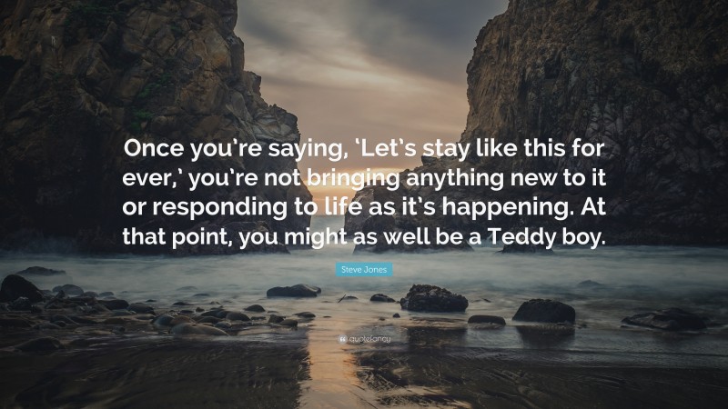 Steve Jones Quote: “Once you’re saying, ‘Let’s stay like this for ever,’ you’re not bringing anything new to it or responding to life as it’s happening. At that point, you might as well be a Teddy boy.”