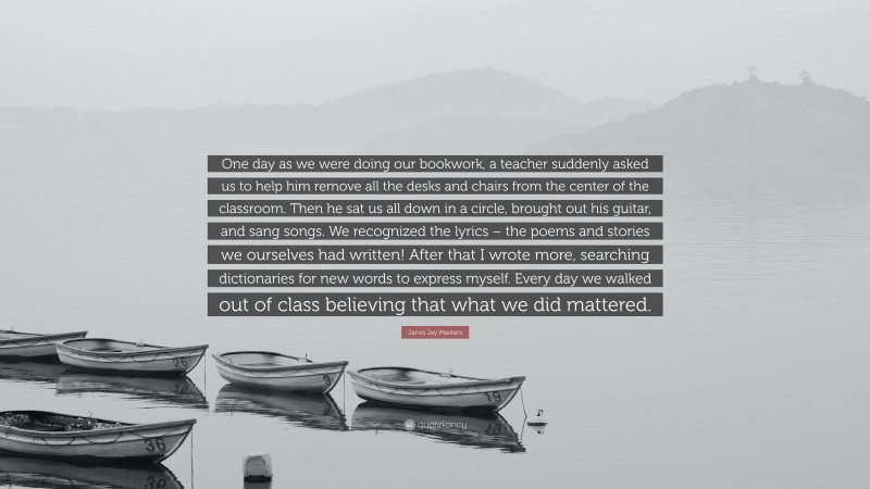 Jarvis Jay Masters Quote: “One day as we were doing our bookwork, a teacher suddenly asked us to help him remove all the desks and chairs from the center of the classroom. Then he sat us all down in a circle, brought out his guitar, and sang songs. We recognized the lyrics – the poems and stories we ourselves had written! After that I wrote more, searching dictionaries for new words to express myself. Every day we walked out of class believing that what we did mattered.”