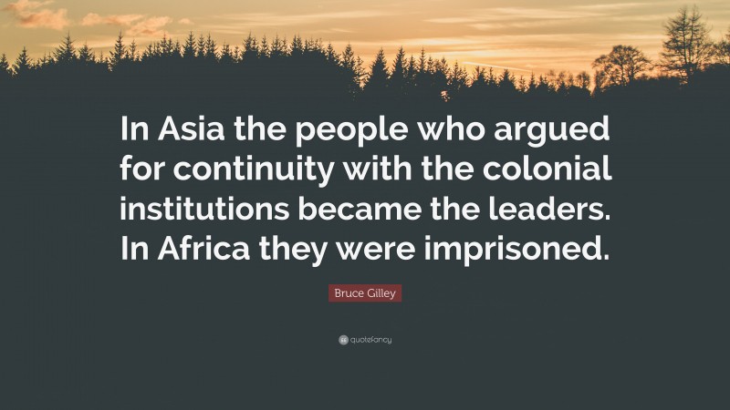 Bruce Gilley Quote: “In Asia the people who argued for continuity with the colonial institutions became the leaders. In Africa they were imprisoned.”