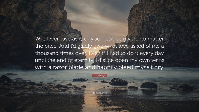 J.T. Geissinger Quote: “Whatever love asks of you must be given, no matter the price. And I’d gladly give what love asked of me a thousand times over. Even if I had to do it every day until the end of eternity, I’d slice open my own veins with a razor blade and happily bleed myself dry.”