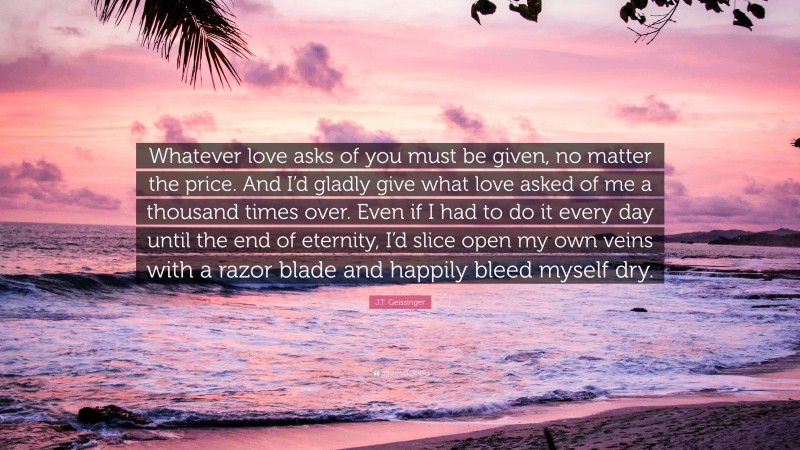 J.T. Geissinger Quote: “Whatever love asks of you must be given, no matter the price. And I’d gladly give what love asked of me a thousand times over. Even if I had to do it every day until the end of eternity, I’d slice open my own veins with a razor blade and happily bleed myself dry.”