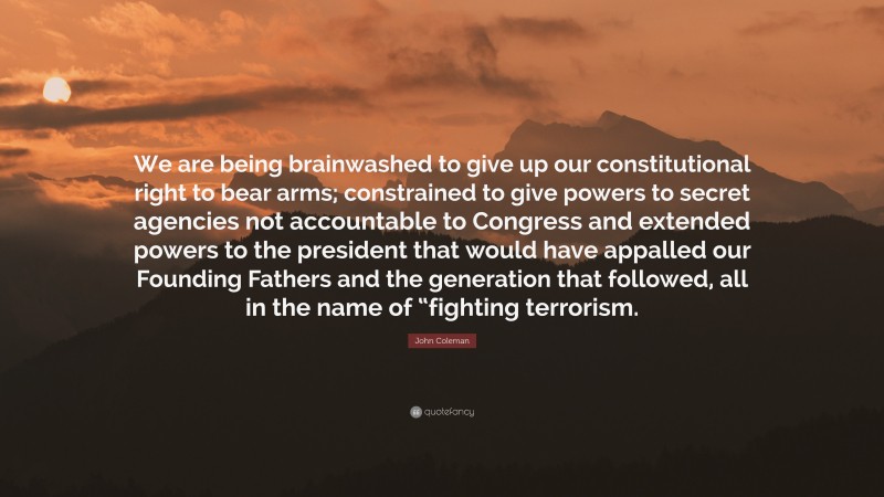 John Coleman Quote: “We are being brainwashed to give up our constitutional right to bear arms; constrained to give powers to secret agencies not accountable to Congress and extended powers to the president that would have appalled our Founding Fathers and the generation that followed, all in the name of “fighting terrorism.”