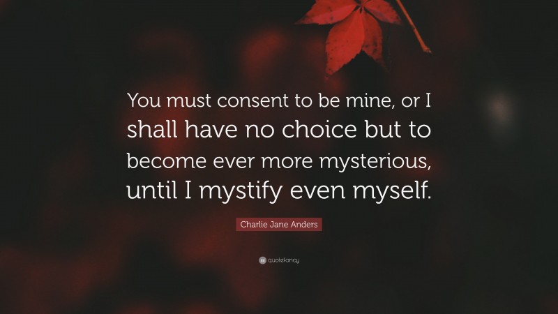 Charlie Jane Anders Quote: “You must consent to be mine, or I shall have no choice but to become ever more mysterious, until I mystify even myself.”