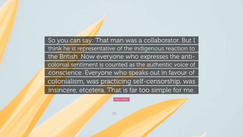 Bruce Gilley Quote: “So you can say: That man was a collaborator. But I think he is representative of the indigenous reaction to the British. Now everyone who expresses the anti-colonial sentiment is counted as the authentic voice of conscience. Everyone who speaks out in favour of colonialism, was practicing self-censorship, was insincere, etcetera. That is far too simple for me.”