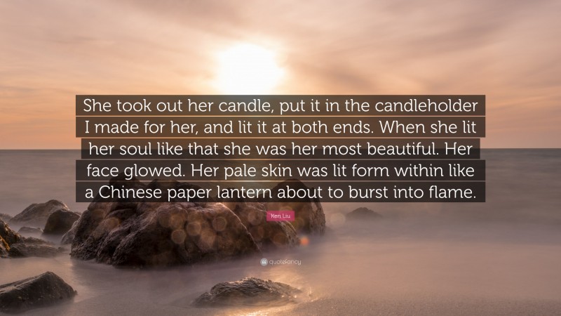 Ken Liu Quote: “She took out her candle, put it in the candleholder I made for her, and lit it at both ends. When she lit her soul like that she was her most beautiful. Her face glowed. Her pale skin was lit form within like a Chinese paper lantern about to burst into flame.”