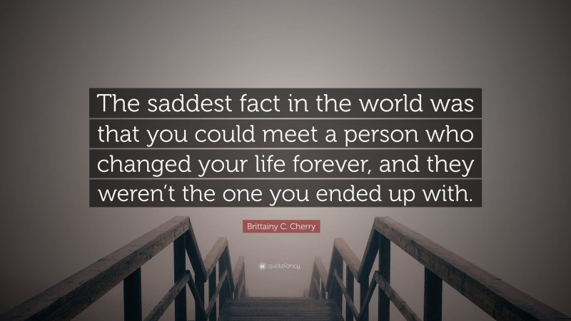 Brittainy C. Cherry Quote: “The saddest fact in the world was that you could meet a person who changed your life forever, and they weren’t the one you ended up with.”