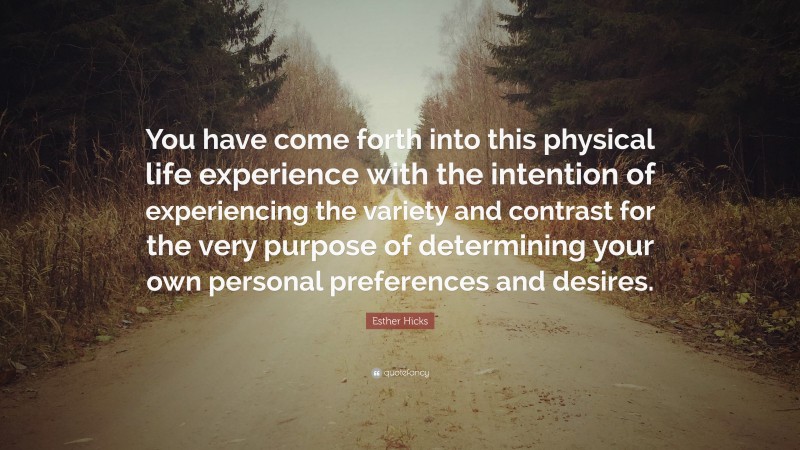 Esther Hicks Quote: “You have come forth into this physical life experience with the intention of experiencing the variety and contrast for the very purpose of determining your own personal preferences and desires.”