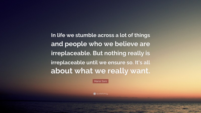 Mansi Soni Quote: “In life we stumble across a lot of things and people who we believe are irreplaceable. But nothing really is irreplaceable until we ensure so. It’s all about what we really want.”