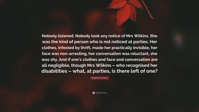 Elizabeth von Arnim Quote: “Nobody listened. Nobody took any notice of Mrs Wilkins. She was the kind of person who is not noticed at parties. Her clothes, infested by thrift, made her practically invisible, her face was non-arresting, her conversation was reluctant, she was shy. And if one’s clothes and face and conversation are all negligible, though Mrs Wilkins – who recognised her disabilities – what, at parties, is there left of one?”