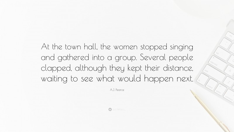 A.J. Pearce Quote: “At the town hall, the women stopped singing and gathered into a group. Several people clapped, although they kept their distance, waiting to see what would happen next.”