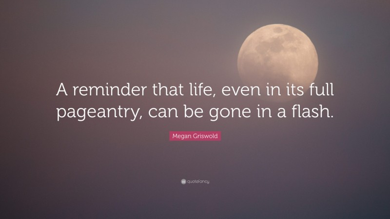 Megan Griswold Quote: “A reminder that life, even in its full pageantry, can be gone in a flash.”