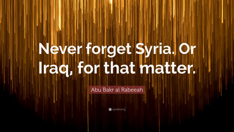 Abu Bakr al Rabeeah Quote: “Never forget Syria. Or Iraq, for that matter.”