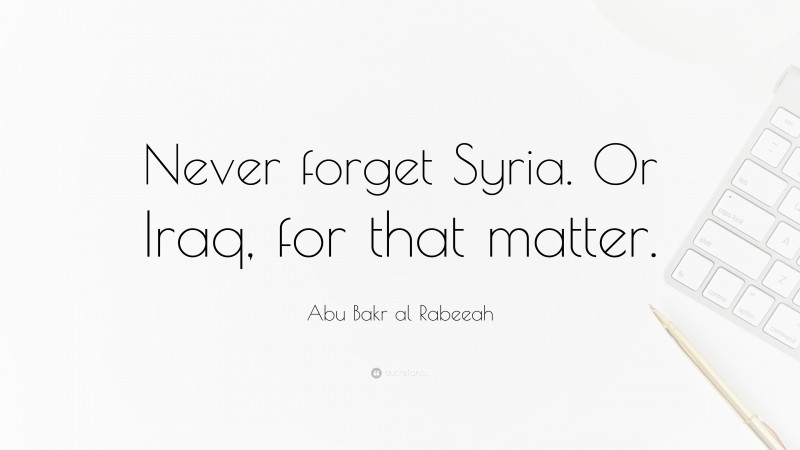 Abu Bakr al Rabeeah Quote: “Never forget Syria. Or Iraq, for that matter.”