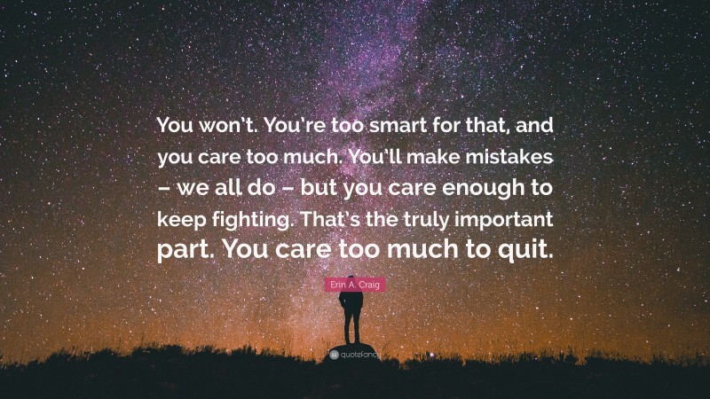 Erin A. Craig Quote: “You won’t. You’re too smart for that, and you care too much. You’ll make mistakes – we all do – but you care enough to keep fighting. That’s the truly important part. You care too much to quit.”