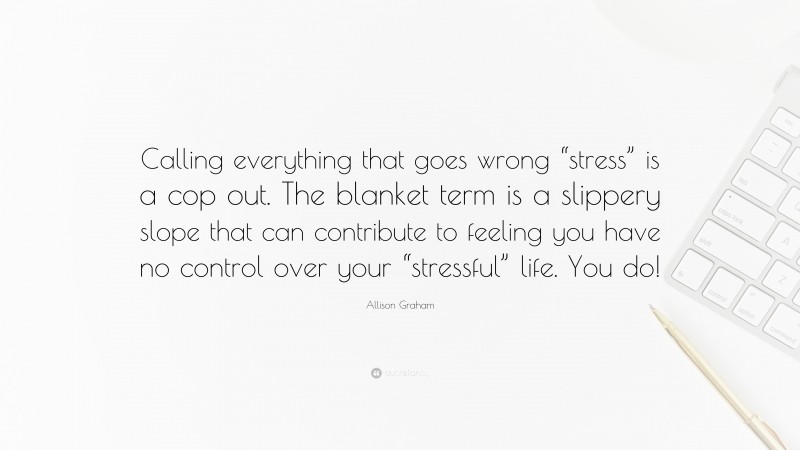 Allison Graham Quote: “Calling everything that goes wrong “stress” is a cop out. The blanket term is a slippery slope that can contribute to feeling you have no control over your “stressful” life. You do!”