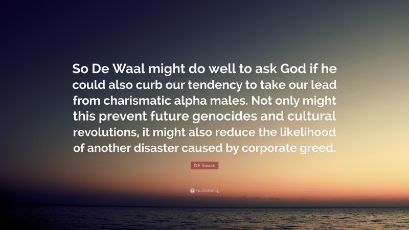 D.F. Swaab Quote: “So De Waal might do well to ask God if he could also curb our tendency to take our lead from charismatic alpha males. Not only might this prevent future genocides and cultural revolutions, it might also reduce the likelihood of another disaster caused by corporate greed.”