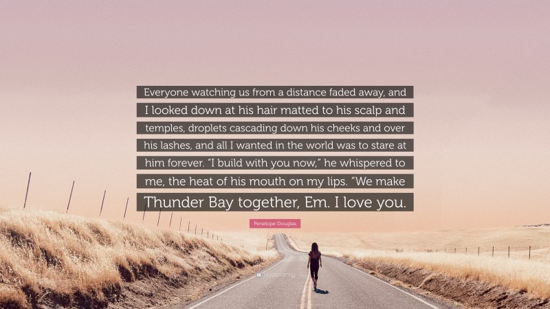 Penelope Douglas Quote: “Everyone watching us from a distance faded away, and I looked down at his hair matted to his scalp and temples, droplets cascading down his cheeks and over his lashes, and all I wanted in the world was to stare at him forever. “I build with you now,” he whispered to me, the heat of his mouth on my lips. “We make Thunder Bay together, Em. I love you.”