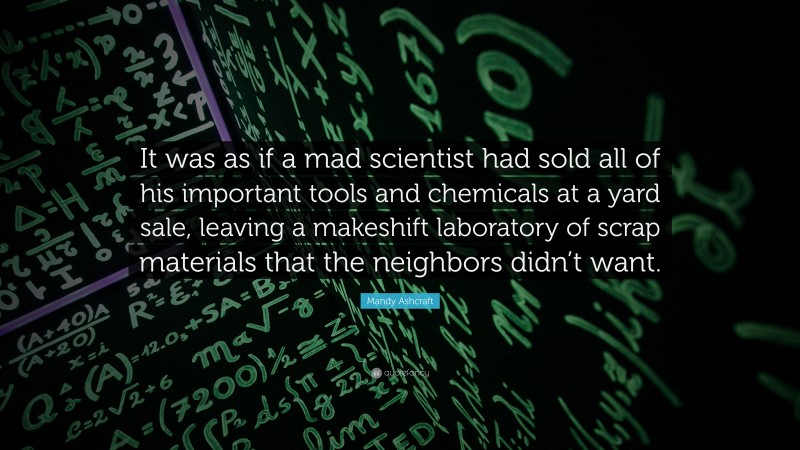 Mandy Ashcraft Quote: “It was as if a mad scientist had sold all of his important tools and chemicals at a yard sale, leaving a makeshift laboratory of scrap materials that the neighbors didn’t want.”