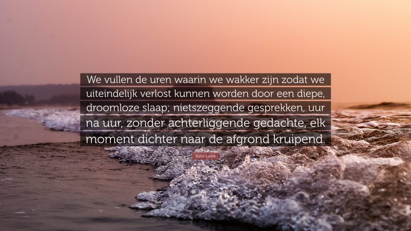 Katie Lowe Quote: “We vullen de uren waarin we wakker zijn zodat we uiteindelijk verlost kunnen worden door een diepe, droomloze slaap; nietszeggende gesprekken, uur na uur, zonder achterliggende gedachte, elk moment dichter naar de afgrond kruipend.”