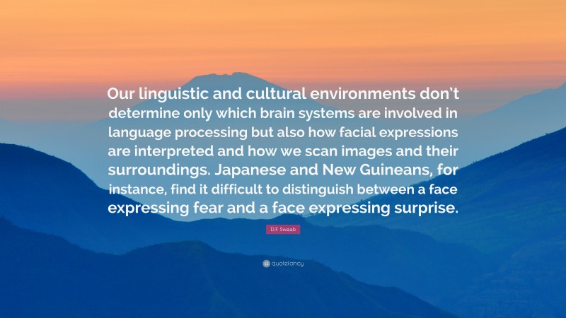D.F. Swaab Quote: “Our linguistic and cultural environments don’t determine only which brain systems are involved in language processing but also how facial expressions are interpreted and how we scan images and their surroundings. Japanese and New Guineans, for instance, find it difficult to distinguish between a face expressing fear and a face expressing surprise.”