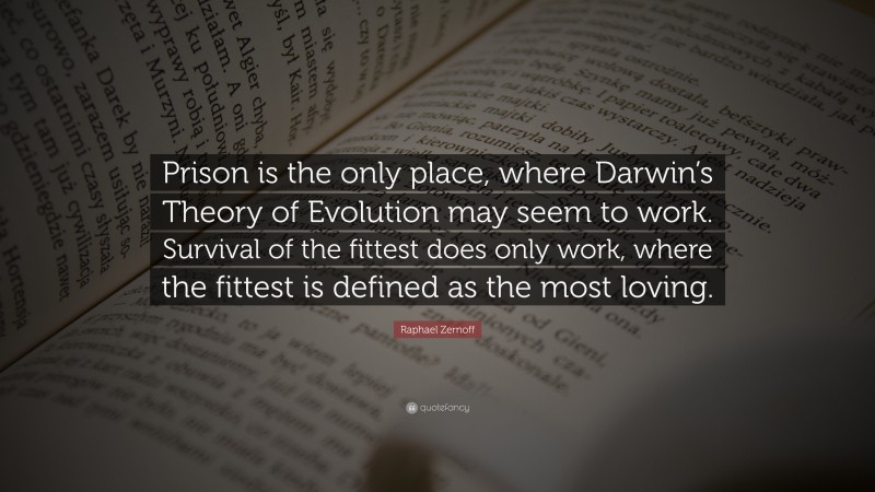 Raphael Zernoff Quote: “Prison is the only place, where Darwin’s Theory of Evolution may seem to work. Survival of the fittest does only work, where the fittest is defined as the most loving.”